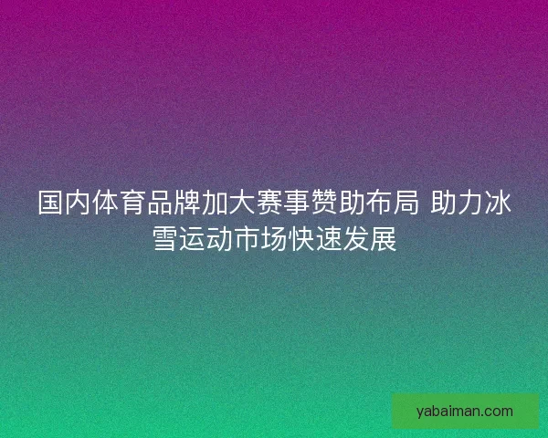 国内体育品牌加大赛事赞助布局 助力冰雪运动市场快速发展