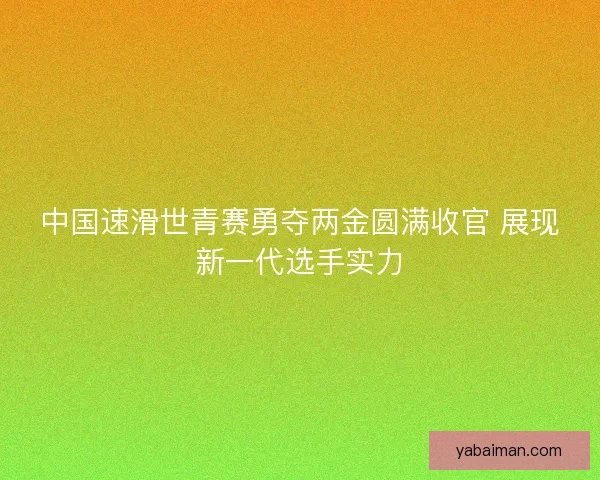 中国速滑世青赛勇夺两金圆满收官 展现新一代选手实力