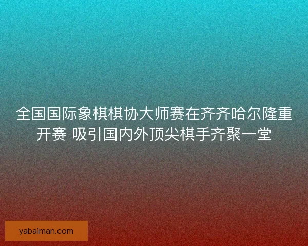 全国国际象棋棋协大师赛在齐齐哈尔隆重开赛 吸引国内外顶尖棋手齐聚一堂