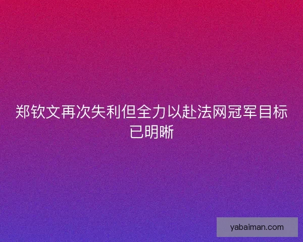 郑钦文再次失利但全力以赴法网冠军目标已明晰