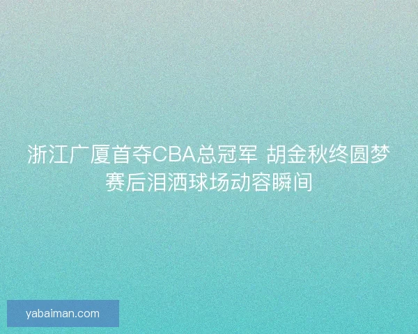 浙江广厦首夺CBA总冠军 胡金秋终圆梦赛后泪洒球场动容瞬间
